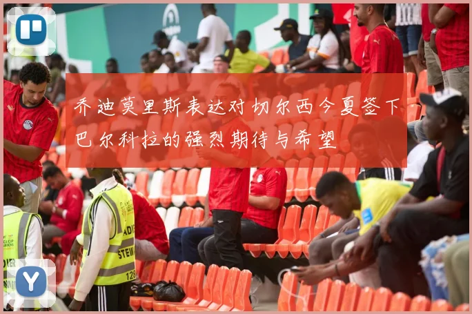 乔迪莫里斯表达对切尔西今夏签下巴尔科拉的强烈期待与希望