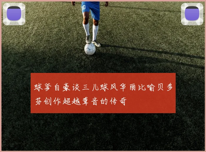 球爹自豪谈三儿球风华丽比喻贝多芬创作超越聋音的传奇