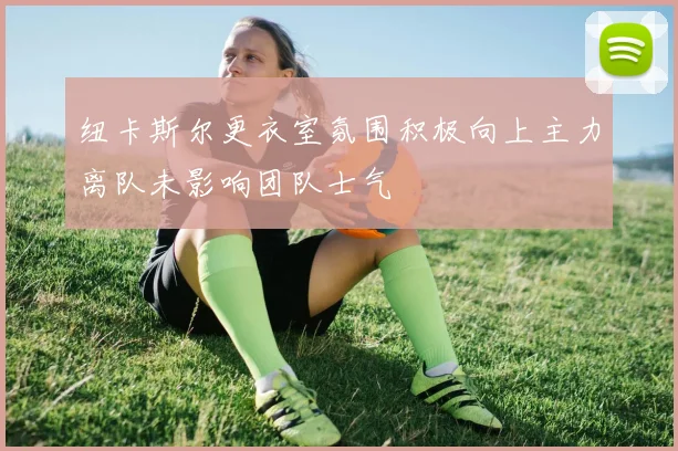 纽卡斯尔更衣室氛围积极向上主力离队未影响团队士气