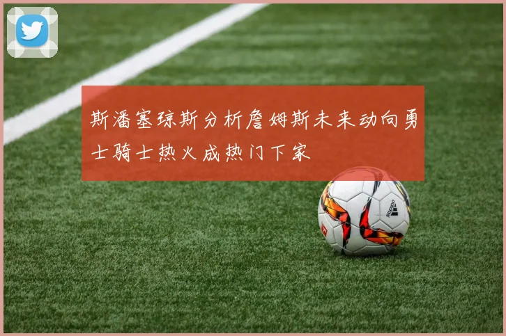 斯潘塞琼斯分析詹姆斯未来动向勇士骑士热火成热门下家